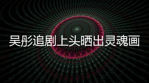 被灵魂要求头像吴彤画作换成追剧景甜上头晒出